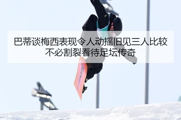 巴蒂谈梅西表现令人动摇旧见三人比较不必割裂看待足坛传奇